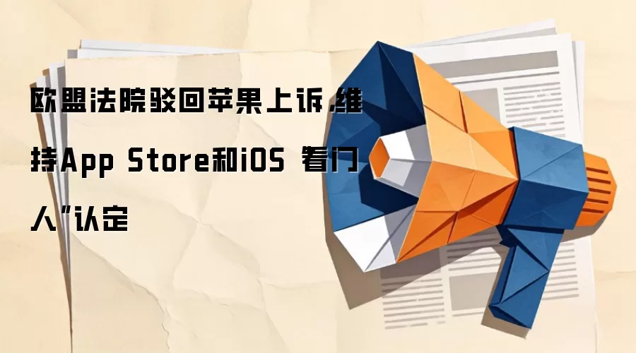 欧盟法院驳回苹果上诉，维持App Store和iOS“看门人”认定