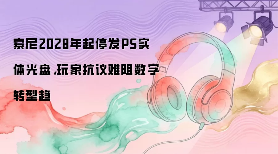 索尼2028年起停发PS实体光盘，玩家抗议难阻数字转型趋