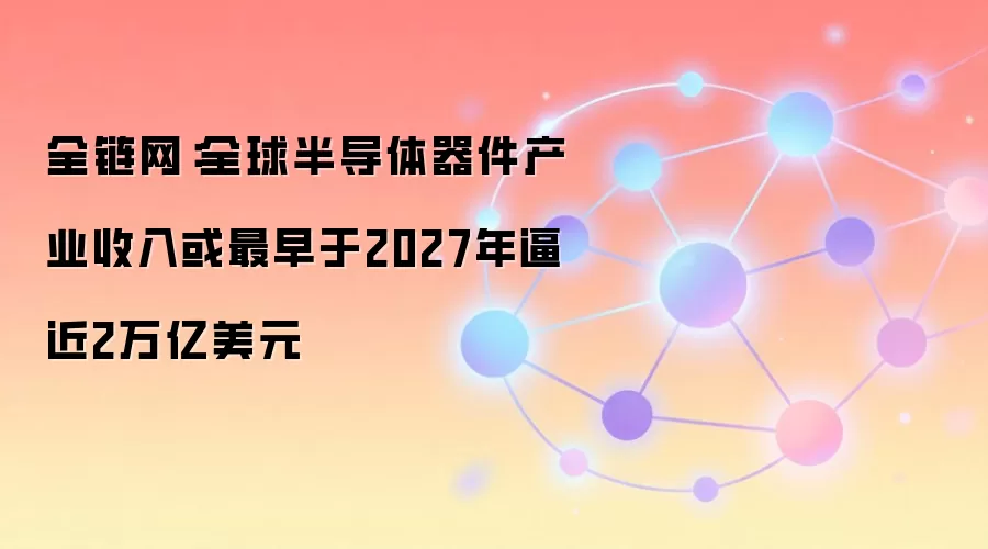 全链网:全球半导体器件产业收入或最早于2027年逼近2万亿美元