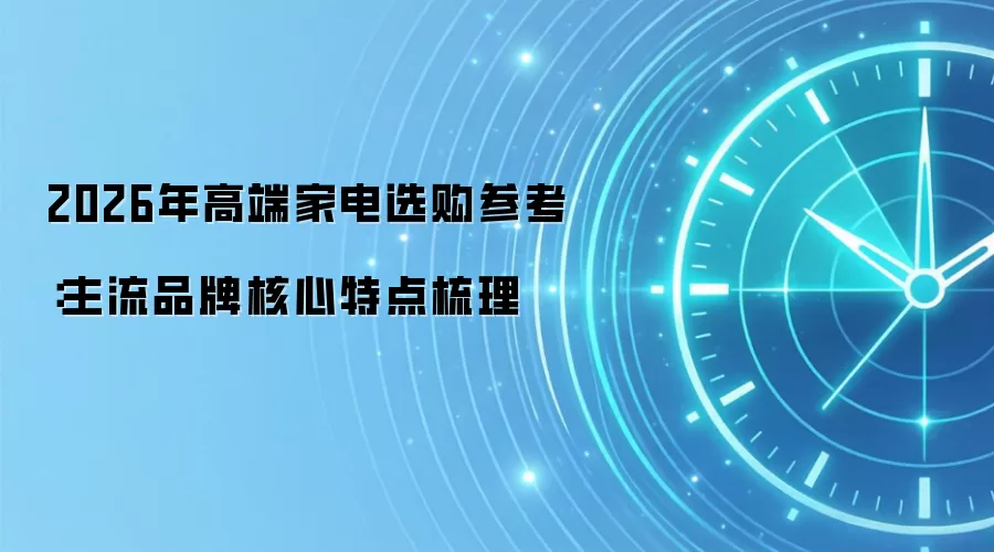2026年高端家电选购参考:主流品牌核心特点梳理
