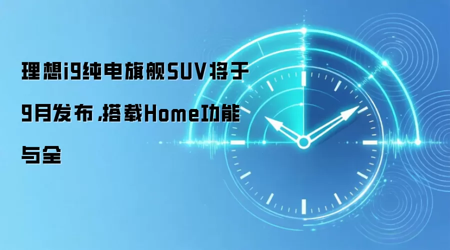 理想i9纯电旗舰SUV将于9月发布,搭载Home功能与全