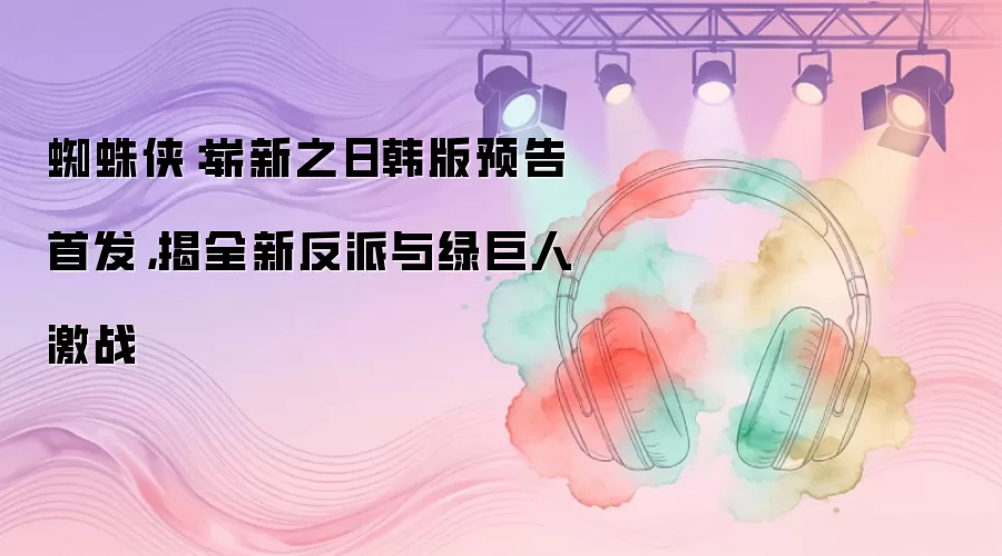 蜘蛛侠：崭新之日韩版预告首发，揭全新反派与绿巨人激战