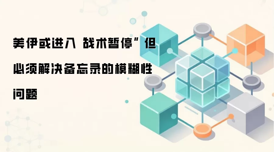 美伊或进入“战术暂停” 但必须解决备忘录的模糊性问题