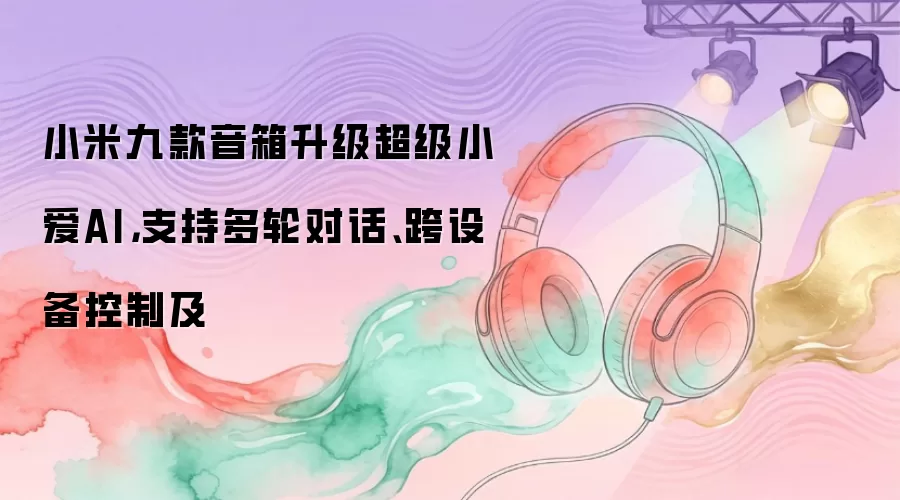 小米九款音箱升级超级小爱AI，支持多轮对话、跨设备控制及