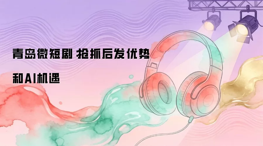 青岛微短剧：抢抓后发优势和AI机遇