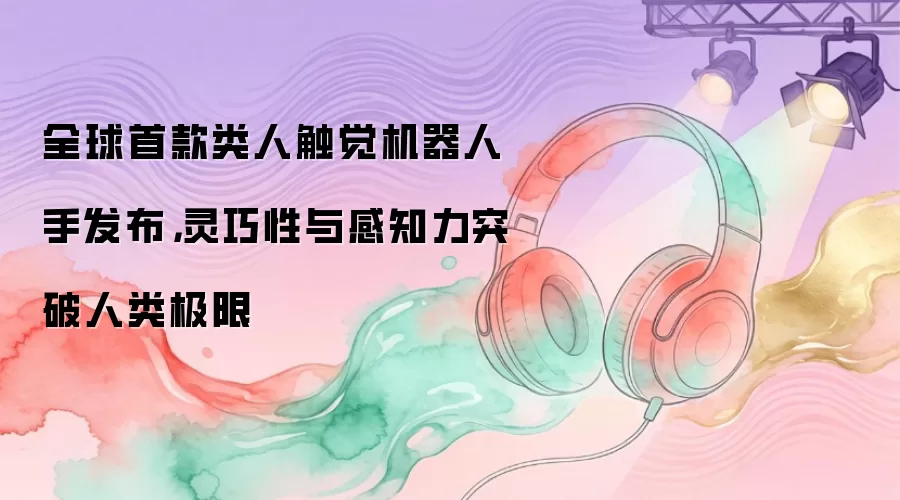 全球首款类人触觉机器人手发布，灵巧性与感知力突破人类极限