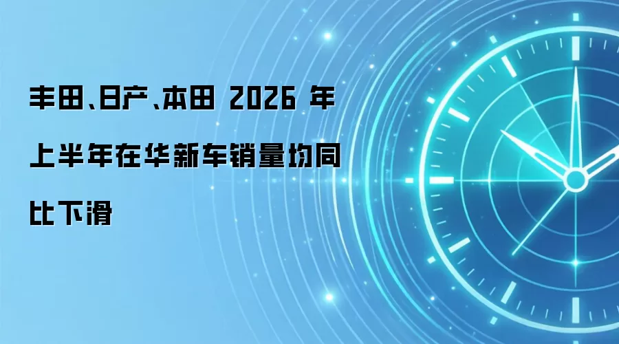 丰田、日产、本田 2026 年上半年在华新车销量均同比下滑