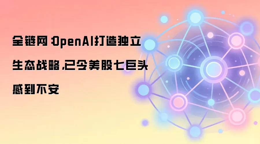 全链网:OpenAI打造独立生态战略,已令美股七巨头感到不安