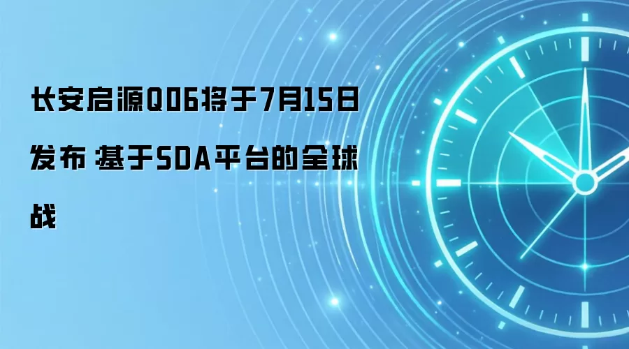 长安启源Q06将于7月15日发布:基于SDA平台的全球战