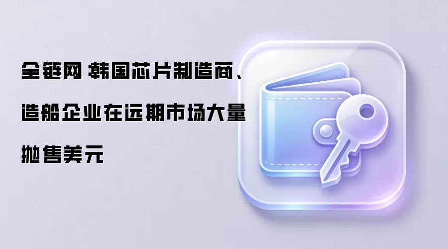 全链网：韩国芯片制造商、造船企业在远期市场大量抛售美元