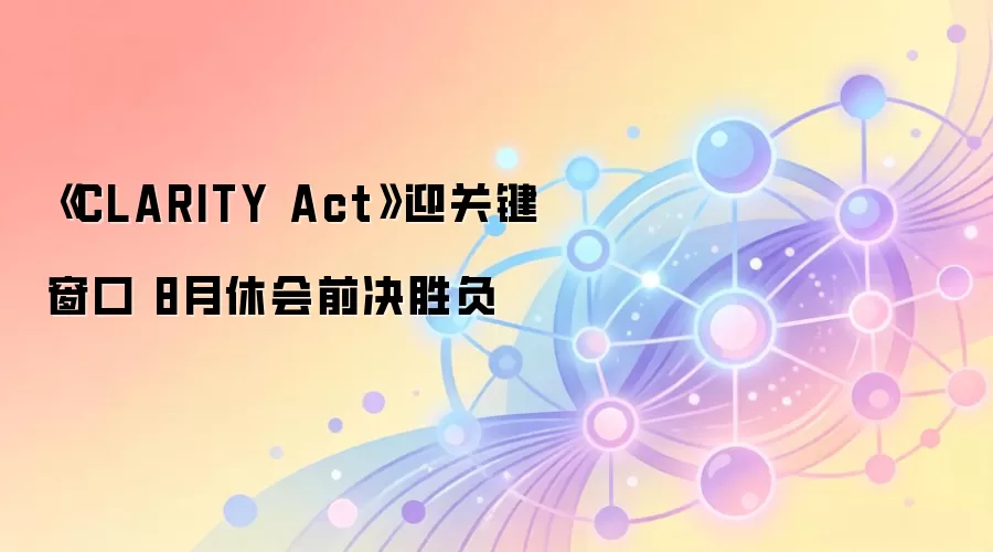 《CLARITY Act》迎关键窗口 8月休会前决胜负