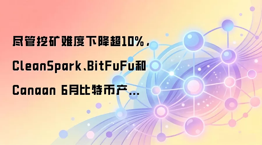 尽管挖矿难度下降超10%,CleanSpark、BitFuFu和Canaan 6月比特币产量仍环比下滑