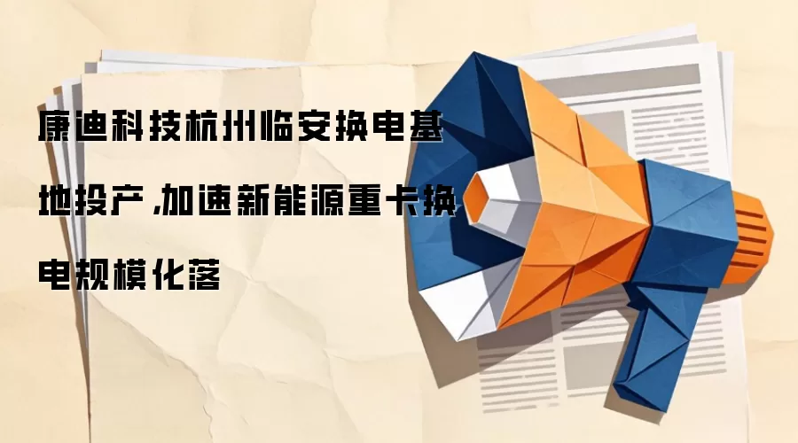 康迪科技杭州临安换电基地投产，加速新能源重卡换电规模化落