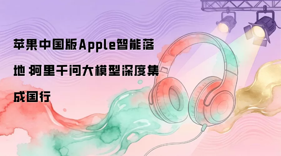 苹果中国版Apple智能落地:阿里千问大模型深度集成国行
