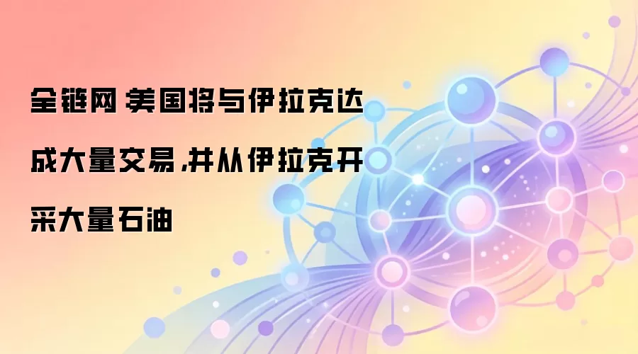 全链网：美国将与伊拉克达成大量交易，并从伊拉克开采大量石油