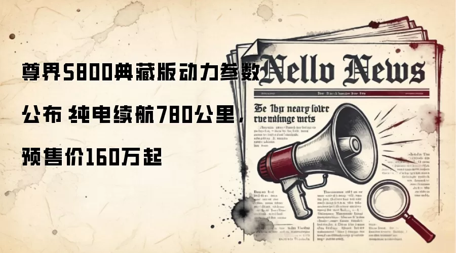 尊界S800典藏版动力参数公布：纯电续航780公里，预售价160万起