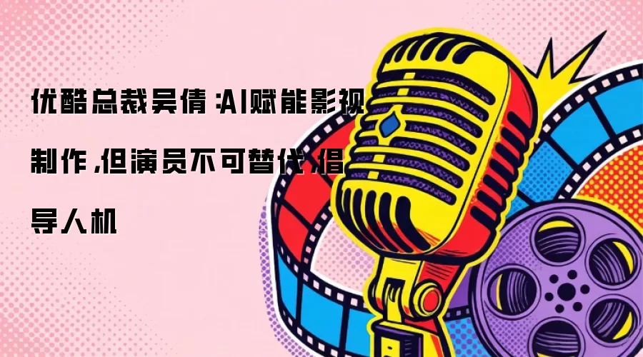 优酷总裁吴倩：AI赋能影视制作，但演员不可替代，倡导人机