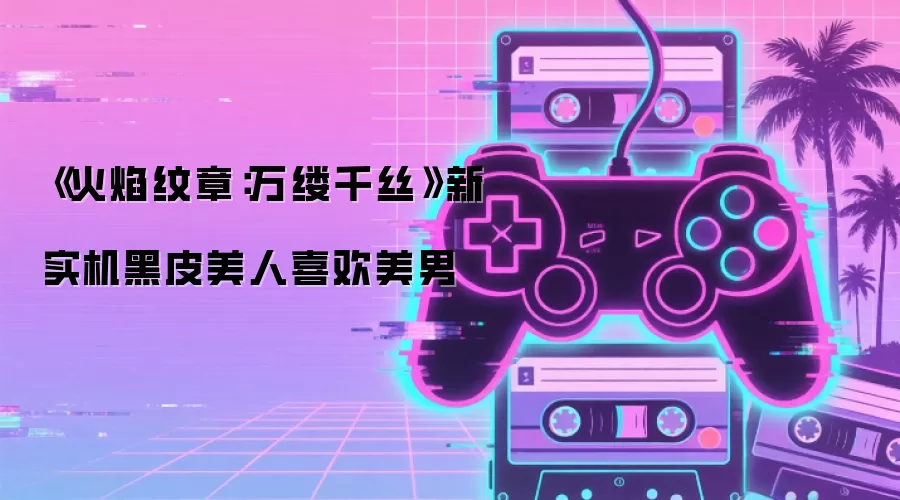《火焰纹章：万缕千丝》新实机黑皮美人喜欢美男