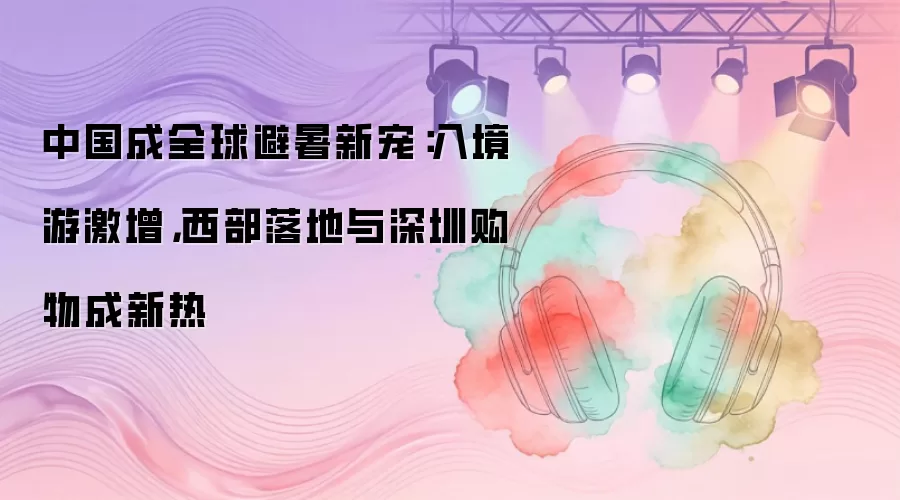 中国成全球避暑新宠：入境游激增，西部落地与深圳购物成新热