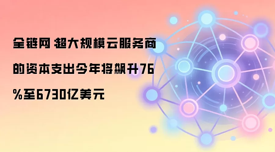 全链网:超大规模云服务商的资本支出今年将飙升76%至6730亿美元