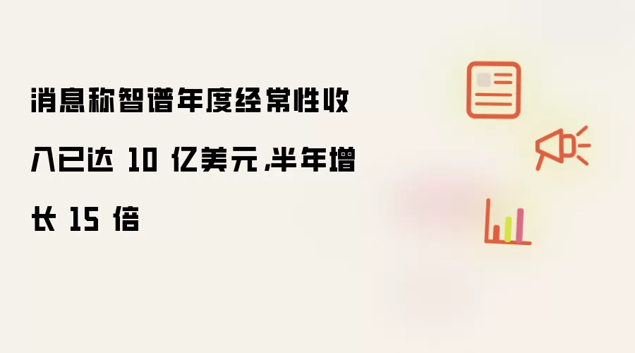 消息称智谱年度经常性收入已达 10 亿美元，半年增长 15 倍