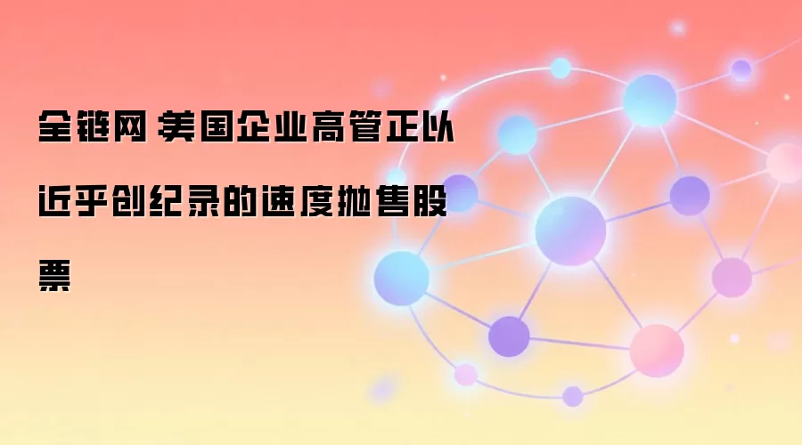 全链网：美国企业高管正以近乎创纪录的速度抛售股票