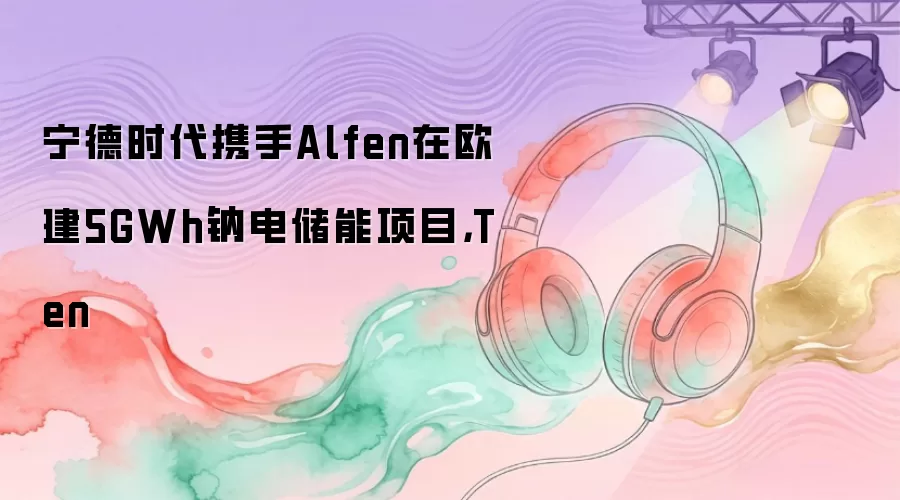 宁德时代携手Alfen在欧建5GWh钠电储能项目,Ten