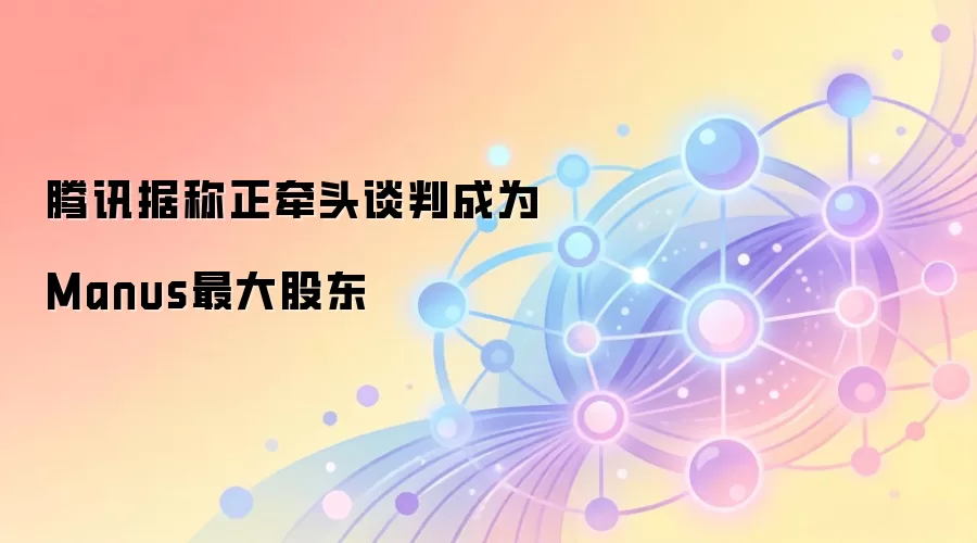 腾讯据称正牵头谈判成为Manus最大股东