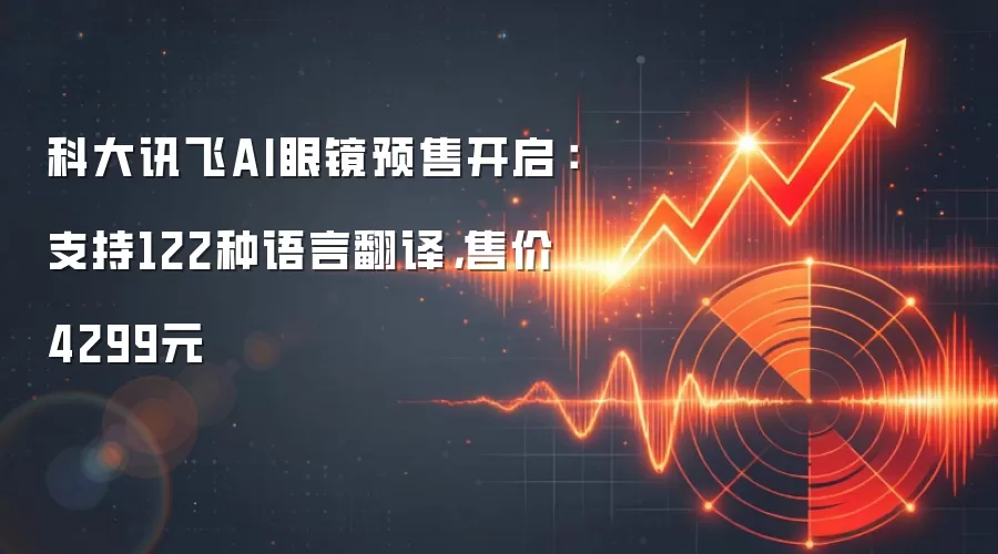 科大讯飞AI眼镜预售开启:支持122种语言翻译,售价4299元