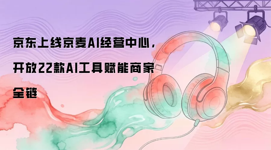 京东上线京麦AI经营中心,开放22款AI工具赋能商家全链