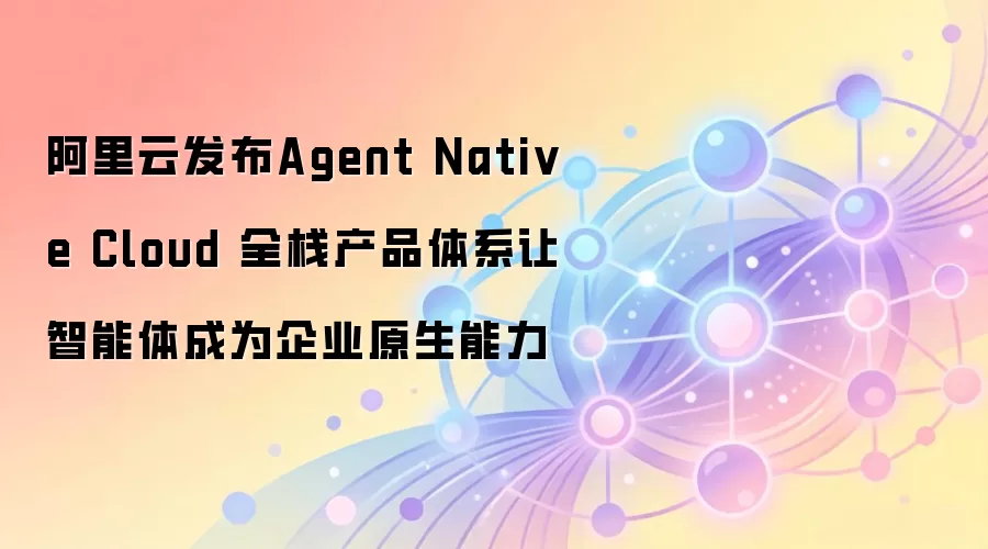 阿里云发布Agent Native Cloud 全栈产品体系让智能体成为企业原生能力