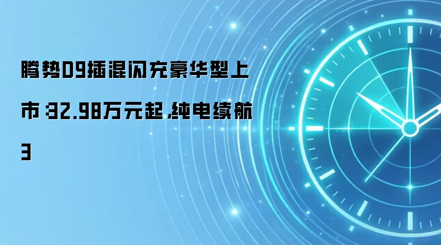 腾势D9插混闪充豪华型上市：32.98万元起，纯电续航3