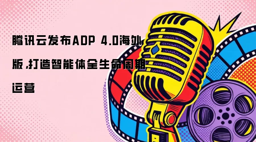 腾讯云发布ADP 4.0海外版，打造智能体全生命周期运营