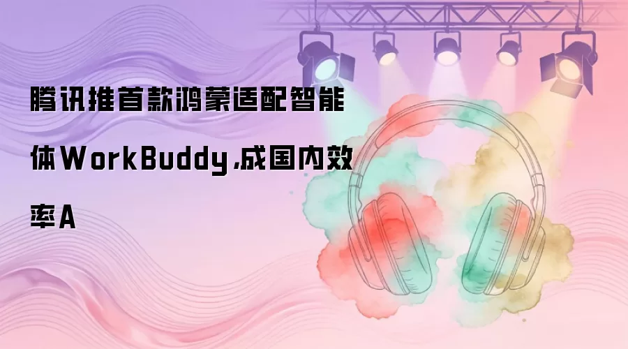 腾讯推首款鸿蒙适配智能体WorkBuddy，成国内效率A
