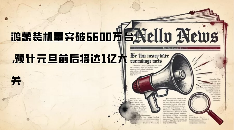 鸿蒙装机量突破6600万台,预计元旦前后将达1亿大关