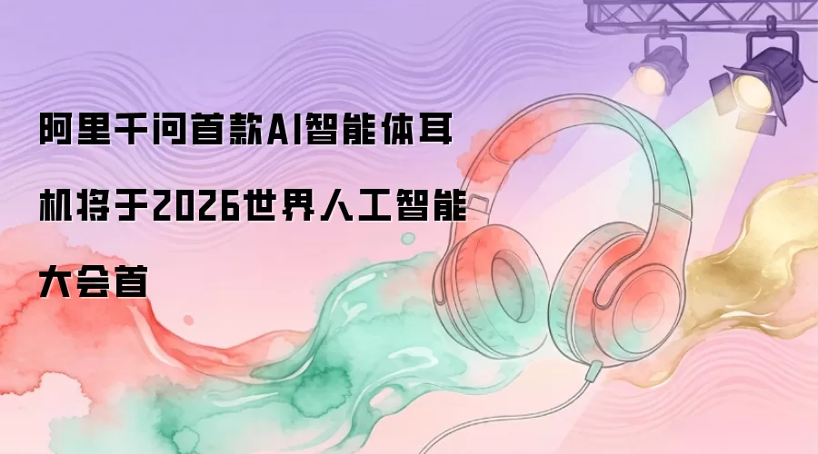 阿里千问首款AI智能体耳机将于2026世界人工智能大会首