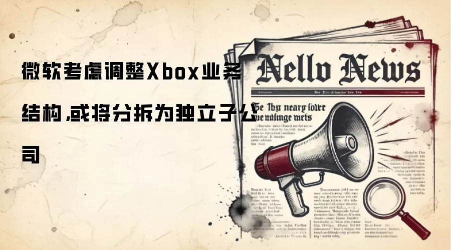 微软考虑调整Xbox业务结构，或将分拆为独立子公司