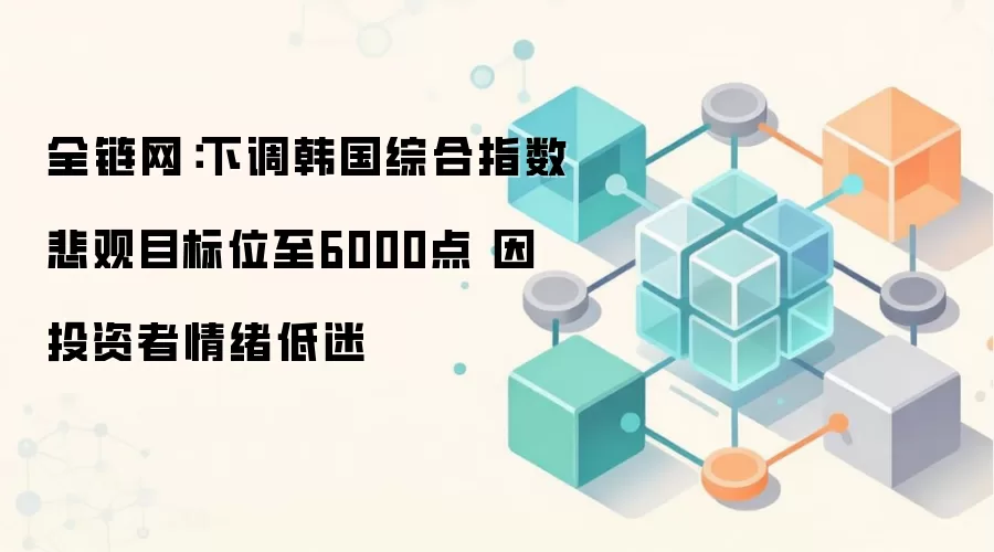 全链网：下调韩国综合指数悲观目标位至6000点 因投资者情绪低迷