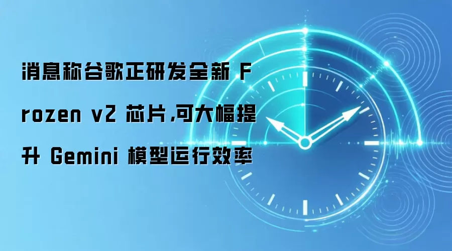 消息称谷歌正研发全新 Frozen v2 芯片，可大幅提升 Gemini 模型运行效率