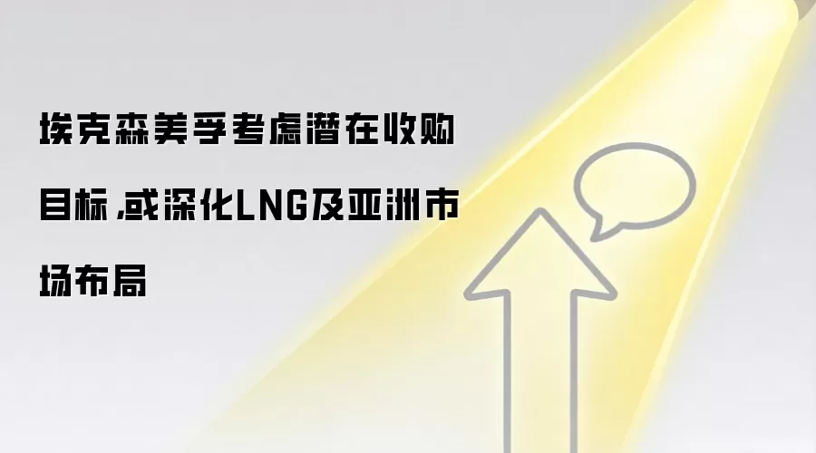 埃克森美孚考虑潜在收购目标，或深化LNG及亚洲市场布局