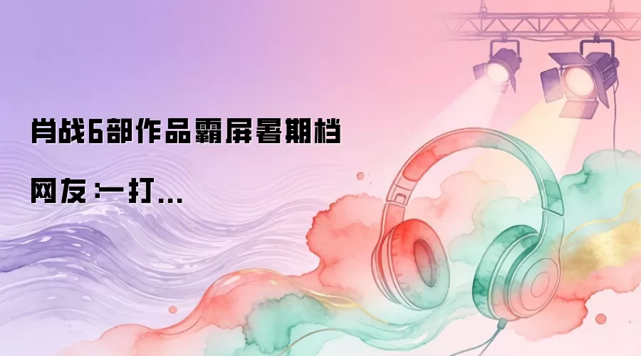 肖战6部作品霸屏暑期档 网友：一打...