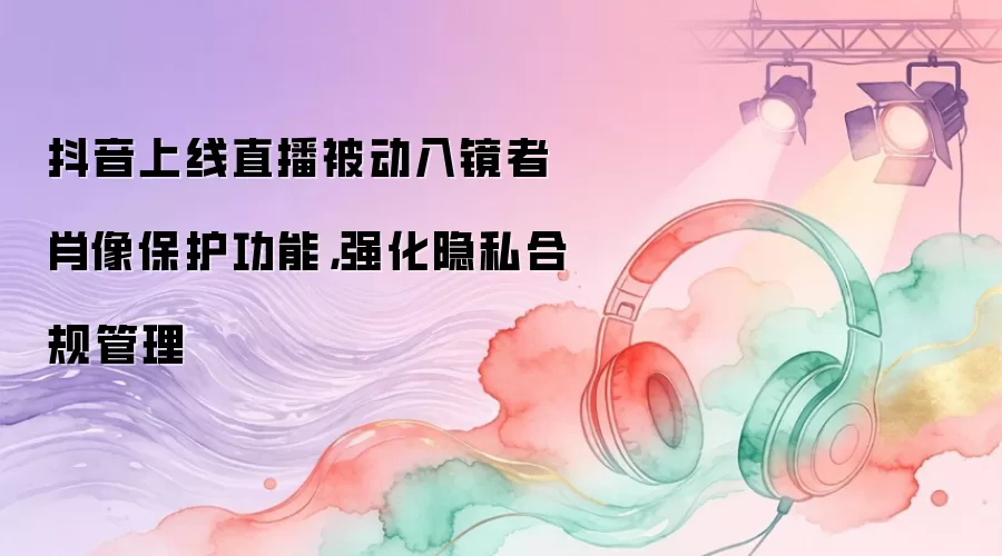 抖音上线直播被动入镜者肖像保护功能，强化隐私合规管理