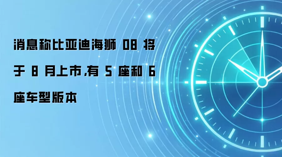 消息称比亚迪海狮 08 将于 8 月上市，有 5 座和 6 座车型版本