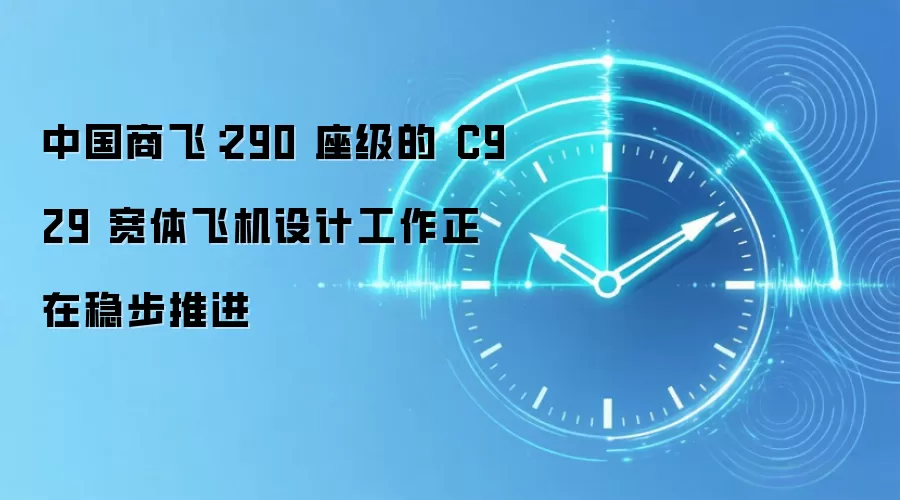 中国商飞：290 座级的 C929 宽体飞机设计工作正在稳步推进