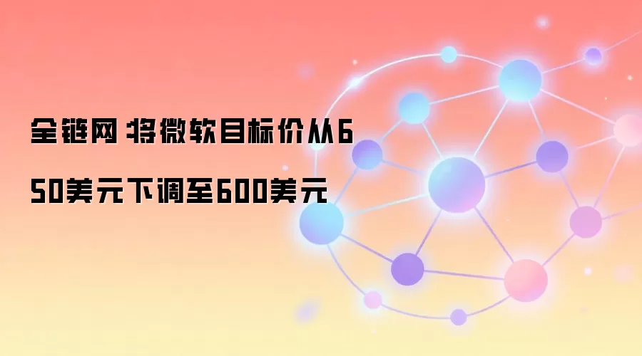 全链网:将微软目标价从650美元下调至600美元