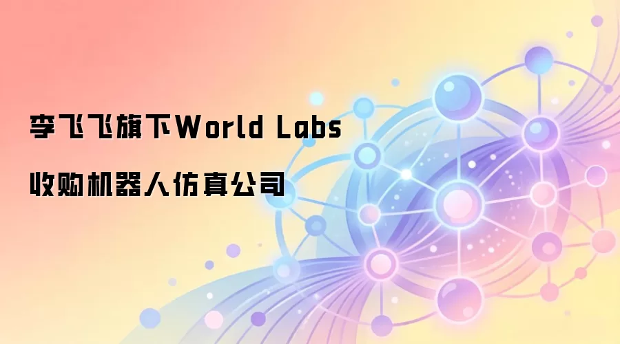 李飞飞旗下World Labs收购机器人仿真公司
