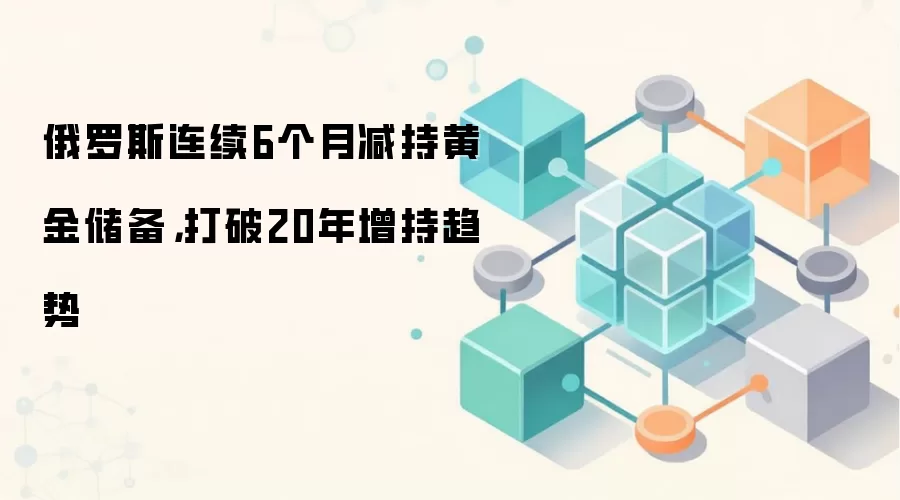 俄罗斯连续6个月减持黄金储备，打破20年增持趋势