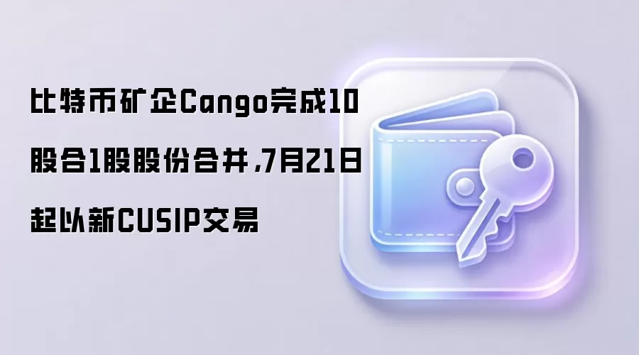 比特币矿企Cango完成10股合1股股份合并,7月21日起以新CUSIP交易