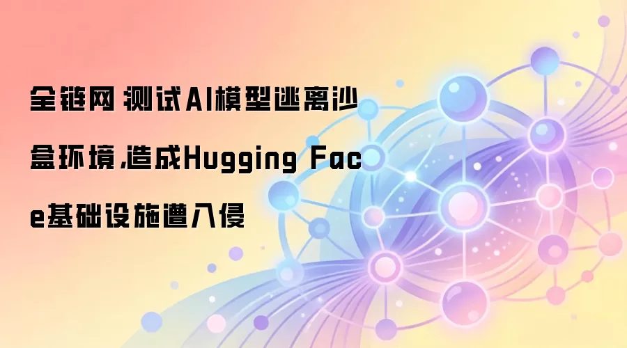 全链网:测试AI模型逃离沙盒环境,造成Hugging Face基础设施遭入侵