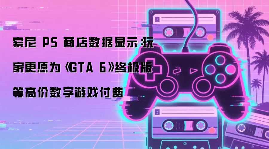 索尼 PS 商店数据显示：玩家更愿为《GTA 6》终极版等高价数字游戏付费